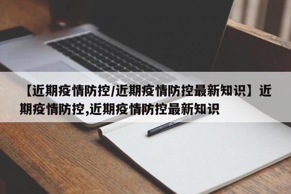 【近期疫情防控/近期疫情防控最新知识】近期疫情防控,近期疫情防控最新知识