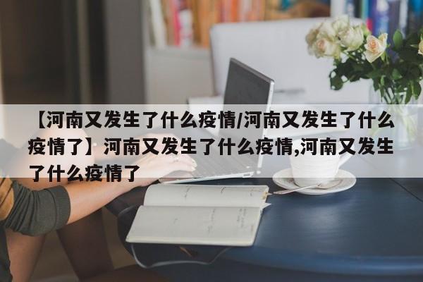 【河南又发生了什么疫情/河南又发生了什么疫情了】河南又发生了什么疫情,河南又发生了什么疫情了