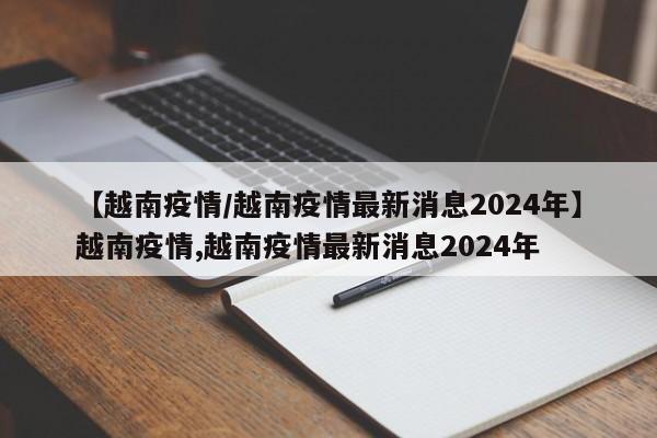 【越南疫情/越南疫情最新消息2024年】越南疫情,越南疫情最新消息2024年