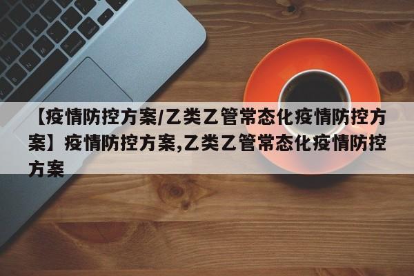 【疫情防控方案/乙类乙管常态化疫情防控方案】疫情防控方案,乙类乙管常态化疫情防控方案