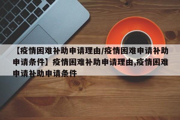 【疫情困难补助申请理由/疫情困难申请补助申请条件】疫情困难补助申请理由,疫情困难申请补助申请条件