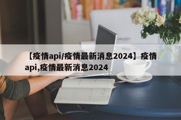 【疫情api/疫情最新消息2024】疫情api,疫情最新消息2024