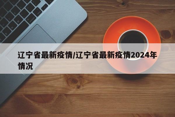 辽宁省最新疫情/辽宁省最新疫情2024年情况