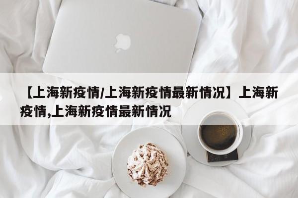 【上海新疫情/上海新疫情最新情况】上海新疫情,上海新疫情最新情况