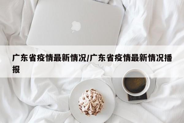 广东省疫情最新情况/广东省疫情最新情况播报