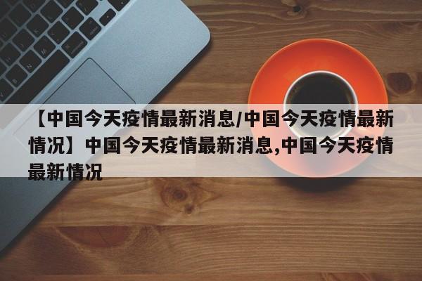 【中国今天疫情最新消息/中国今天疫情最新情况】中国今天疫情最新消息,中国今天疫情最新情况