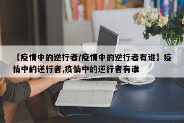 【疫情中的逆行者/疫情中的逆行者有谁】疫情中的逆行者,疫情中的逆行者有谁