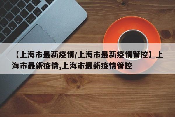 【上海市最新疫情/上海市最新疫情管控】上海市最新疫情,上海市最新疫情管控