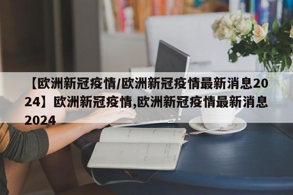 【欧洲新冠疫情/欧洲新冠疫情最新消息2024】欧洲新冠疫情,欧洲新冠疫情最新消息2024