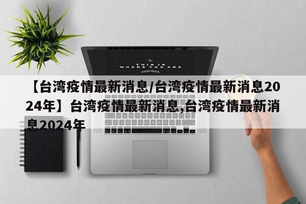 【台湾疫情最新消息/台湾疫情最新消息2024年】台湾疫情最新消息,台湾疫情最新消息2024年