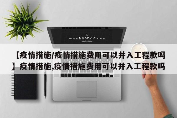 【疫情措施/疫情措施费用可以并入工程款吗】疫情措施,疫情措施费用可以并入工程款吗