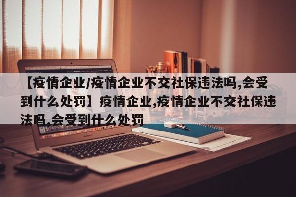 【疫情企业/疫情企业不交社保违法吗,会受到什么处罚】疫情企业,疫情企业不交社保违法吗,会受到什么处罚