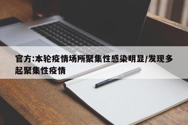 官方:本轮疫情场所聚集性感染明显/发现多起聚集性疫情