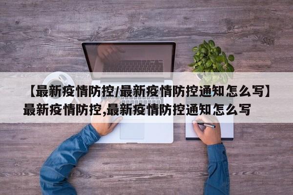 【最新疫情防控/最新疫情防控通知怎么写】最新疫情防控,最新疫情防控通知怎么写