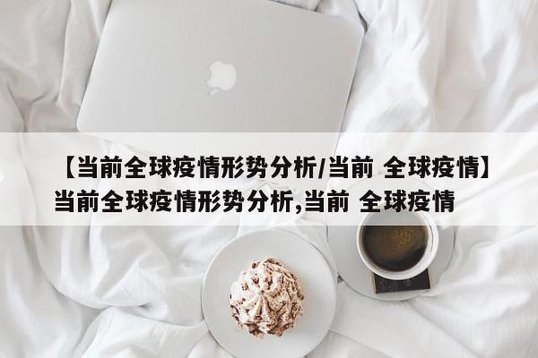 【当前全球疫情形势分析/当前 全球疫情】当前全球疫情形势分析,当前 全球疫情