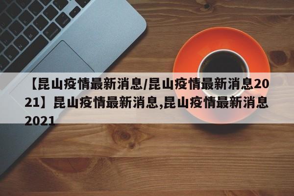 【昆山疫情最新消息/昆山疫情最新消息2021】昆山疫情最新消息,昆山疫情最新消息2021