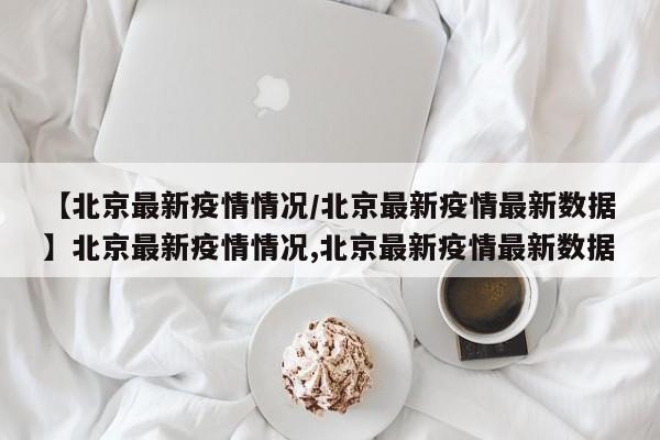 【北京最新疫情情况/北京最新疫情最新数据】北京最新疫情情况,北京最新疫情最新数据