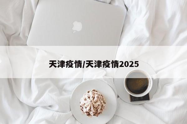 天津疫情/天津疫情2025