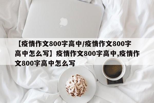 【疫情作文800字高中/疫情作文800字高中怎么写】疫情作文800字高中,疫情作文800字高中怎么写