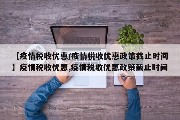 【疫情税收优惠/疫情税收优惠政策截止时间】疫情税收优惠,疫情税收优惠政策截止时间