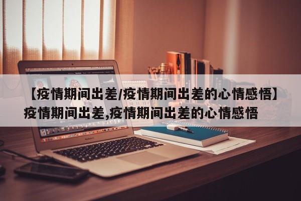 【疫情期间出差/疫情期间出差的心情感悟】疫情期间出差,疫情期间出差的心情感悟