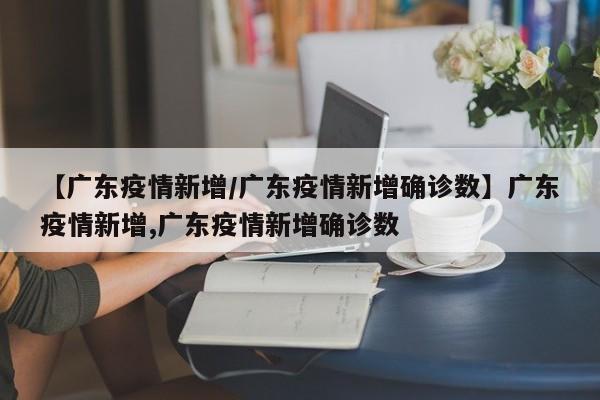 【广东疫情新增/广东疫情新增确诊数】广东疫情新增,广东疫情新增确诊数