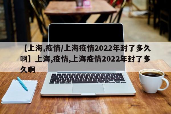 【上海,疫情/上海疫情2022年封了多久啊】上海,疫情,上海疫情2022年封了多久啊