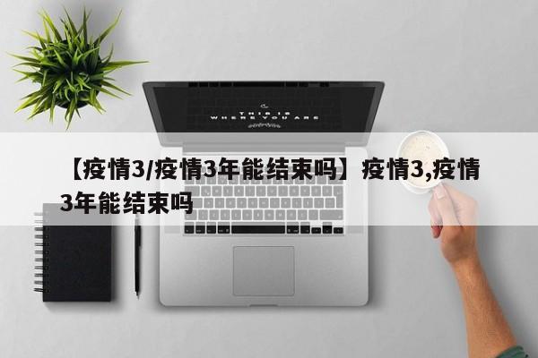 【疫情3/疫情3年能结束吗】疫情3,疫情3年能结束吗