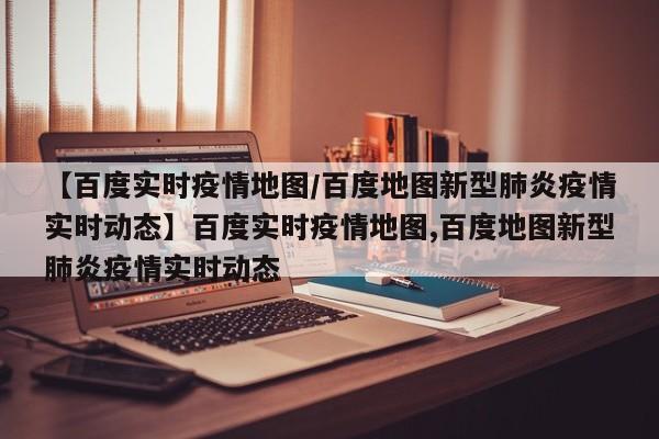 【百度实时疫情地图/百度地图新型肺炎疫情实时动态】百度实时疫情地图,百度地图新型肺炎疫情实时动态