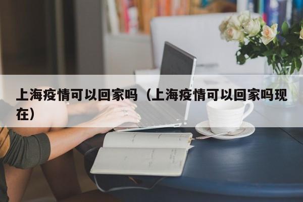 上海疫情可以回家吗（上海疫情可以回家吗现在）