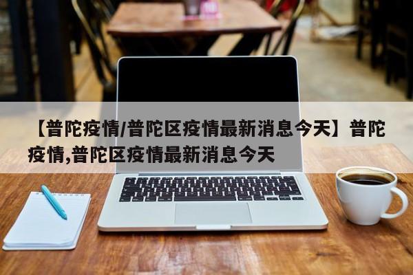 【普陀疫情/普陀区疫情最新消息今天】普陀疫情,普陀区疫情最新消息今天