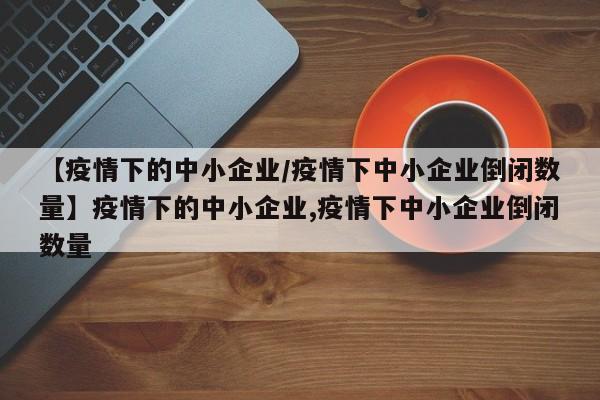 【疫情下的中小企业/疫情下中小企业倒闭数量】疫情下的中小企业,疫情下中小企业倒闭数量