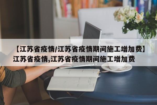 【江苏省疫情/江苏省疫情期间施工增加费】江苏省疫情,江苏省疫情期间施工增加费