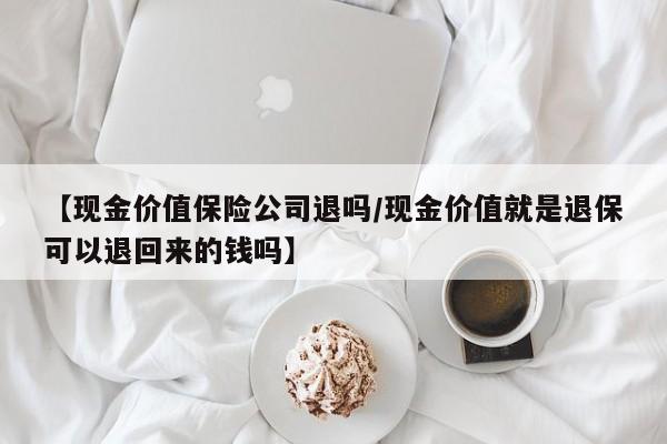 【现金价值保险公司退吗/现金价值就是退保可以退回来的钱吗】