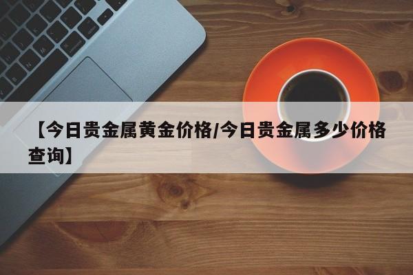 【今日贵金属黄金价格/今日贵金属多少价格查询】